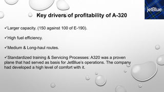 Larger capacity. (150 against 100 of E-190).
High fuel efficiency.
Medium & Long-haul routes.
Standardized training & Servicing Processes: A320 was a proven
plane that had served as basis for JetBlue’s operations. The company
had developed a high level of comfort with it.
Key drivers of profitability of A-320
 