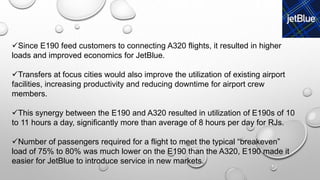 Since E190 feed customers to connecting A320 flights, it resulted in higher
loads and improved economics for JetBlue.
Transfers at focus cities would also improve the utilization of existing airport
facilities, increasing productivity and reducing downtime for airport crew
members.
This synergy between the E190 and A320 resulted in utilization of E190s of 10
to 11 hours a day, significantly more than average of 8 hours per day for RJs.
Number of passengers required for a flight to meet the typical “breakeven”
load of 75% to 80% was much lower on the E190 than the A320, E190 made it
easier for JetBlue to introduce service in new markets.
 