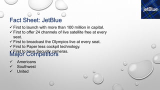 Fact Sheet: JetBlue
 First to launch with more than 100 million in capital.
 First to offer 24 channels of live satellite free at every
seat.
 First to broadcast the Olympics live at every seat.
 First to Paper less cockpit technology.
 First to have Security cameras.
Major Competitors
 Americans
 Southwest
 United
 