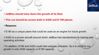 JetBlue should slow down the growth of its fleet.
This cut should be across both in A320 and E-190 planes.
Reasons:
E190 as a unique plane that could be used as an engine for future growth.
A320 is a proven aircraft around which JetBlue had standardized its training and
operating activities.
In addition, E190 and A320 could inter-activate utilization. So it is not fit to cut
growth in only A320 capacity or E190 capacity.
 
