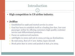Introduction
                                    3

 High competition in US airline industry.


 JetBlue
     Established in 1998 and started service in 2000
     Goal has been to establish itself as a leading low-fare, low-cost
      passenger airline by offering customers high-quality customer
      service and differentiated products.
     Focus on underserved markets.
     108 flights in 2002 and 316 in 2005 serving 32 destinations.
     By mid 2005, fleet of 77 new Airbus A320 Aircraft
     Stock price $20 in 2002 and peaked at $26.4 in 2005.
 