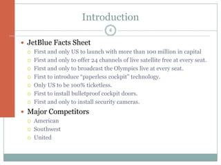 Introduction
                                    4

 JetBlue Facts Sheet
    First and only US to launch with more than 100 million in capital
    First and only to offer 24 channels of live satellite free at every seat.
    First and only to broadcast the Olympics live at every seat.
    First to introduce “paperless cockpit” technology.
    Only US to be 100% ticketless.
    First to install bulletproof cockpit doors.
    First and only to install security cameras.
 Major Competitors
    American
    Southwest
    United
 