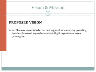 Vision & Mission
                                    5



PROPOSED VISION

At JetBlue our vision is to be the best regional air carrier by providing
  low-fare, low-cost, enjoyable and safe flight experiences to our
  passengers.
 