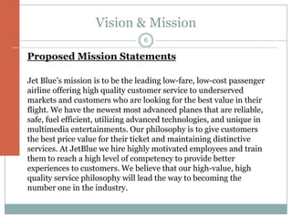Vision & Mission
                                 6

Proposed Mission Statements

Jet Blue’s mission is to be the leading low-fare, low-cost passenger
airline offering high quality customer service to underserved
markets and customers who are looking for the best value in their
flight. We have the newest most advanced planes that are reliable,
safe, fuel efficient, utilizing advanced technologies, and unique in
multimedia entertainments. Our philosophy is to give customers
the best price value for their ticket and maintaining distinctive
services. At JetBlue we hire highly motivated employees and train
them to reach a high level of competency to provide better
experiences to customers. We believe that our high-value, high
quality service philosophy will lead the way to becoming the
number one in the industry.
 