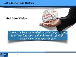 Introduction and History
4
Jet Blue Vision
Is to be the best regional air carrier by providing
low-fare, low -cost, enjoyable and safe flight
experiences to our passengers
 