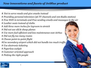 New innovations and facets of JetBlue product
5
Not to serve meals and give snacks instead
Providing personal television (36 TV channels and 100 Radio station)
Free WiFi in terminals and Free sending emails and massages in the air
Leather seats instead of cloths
Add three more inches for legroom to stretch
Did not use old & cheap planes
Use more fuel-efficient and less maintenance cost Airbus
Did not fly too many routes
Choose point-to-point flight
Use secondary airport which did not handle too much traffic
Use electronic ticketing
Paperless cockpit
Customer-oriented approach
Picking the right people
 