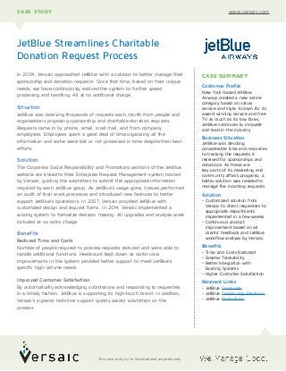 In 2004, Versaic approached JetBlue with a solution to better manage their
sponsorship and donation requests. Since that time, based on their unique
needs, we have continuously evolved the system to further speed
processing and handling. All at no additional charge.
Situation
JetBlue was receiving thousands of requests each month from people and
organizations proposing sponsorship and charitable donation requests.
Requests came in by phone, email, snail mail, and from company
employees. Employees spent a great deal of time organizing all the
information and some were lost or not processed in time despite their best
efforts.
Solution
The Corporate Social Responsibility and Promotions sections of the JetBlue
website are linked to their Enterprise Request Management system hosted
by Versaic, guiding the submitters to submit the appropriate information
required by each JetBlue group. As JetBlue’s usage grew, Versaic performed
an audit of their work processes and introduced new features to better
support JetBlue’s operations. In 2007, Versaic provided JetBlue with
customized design and request forms. In 2014, Versaic implemented a
scoring system to formalize decision making. All upgrades and analysis were
included at no extra charge.
Benefits
Reduced Time and Costs
Number of people required to process requests reduced and were able to
handle additional functions. Headcount kept down as continuous
improvements in the system provided better support to meet JetBlue’s
specific high-volume needs.
Improved Customer Satisfaction
By automatically acknowledging submissions and responding to requesters
in a timely fashion, JetBlue is supporting its high-touch brand. In addition,
Versaic’s superior technical support quickly assists submitters on the
process.
JetBlue Streamlines Charitable
Donation Request Process
CASE STUDY www.versaic.com
CASE SUMMARY
Customer Profile
New York-based JetBlue
Airways created a new airline
category based on value,
service and style. Known for its
award-winning service and free
TV as much as its low fares,
JetBlue continues to innovate
and lead in the industry.
Business Situation
JetBlue was devoting
considerable time and resources
to tracking the requests it
received for sponsorships and
donations. As these are  
key parts of its marketing and
community affairs programs, a
better solution was needed to
manage the incoming requests.
Solution
• Customized solution from
Versaic to direct requesters to
appropriate departments
implemented in a few weeks.
• Continuous product
improvement based on all
clients’ feedback and JetBlue
workflow analysis by Versaic.
Benefits
• Time and Costs Reduced
• Greater Trackability
• Better Integration with
Existing Systems
• Higher Customer Satisfaction
Relevant Links
• JetBlue Corporate
• JetBlue Community Relations
• JetBlue Promotions
This case study is for informational purposes only.
 