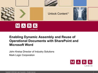 Unlock Content™




       Enabling Dynamic Assembly and Reuse of
       Operational Documents with SharePoint and
       Microsoft Word

       John Kreisa Director of Industry Solutions
       Mark Logic Corporation




Copyright © 2009 Mark Logic Corporation. All rights reserved.                     1
 