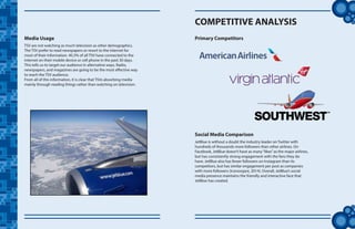 tt
Media Usage
TSV are not watching as much television as other demographics.
The TSV prefer to read newspapers or resort to the internet for
most of their information. 40.3% of all TSV have connected to the
internet on their mobile device or cell phone in the past 30 days.
This tells us to target our audience in alternative ways. Radio,
newspapers, and magazines are going to be the most effective way
to reach the TSV audience.
From all of this information, it is clear that TSVs absorbing media
mainly through reading things rather than watching on television.
COMPETITIVE ANALYSIS
Primary Competitors
Social Media Comparison
JetBlue is without a doubt the industry leader on Twitter with
hundreds of thousands more followers than other airlines. On
Facebook, JetBlue doesn’t have as many“likes”as the major airlines,
but has consistently strong engagement with the fans they do
have. JetBlue also has fewer followers on Instagram than its
competitors, but has similar engagement per post as companies
with more followers (Iconosqare, 2014). Overall, JetBlue’s social
media presence maintains the friendly and interactive face that
JetBlue has created.
 