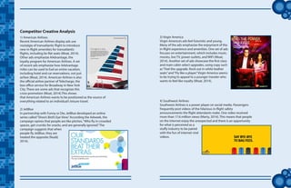 tt
Competitor Creative Analysis
1) American Airlines
Recent American Airlines display ads use
nostalgia of transatlantic flight to introduce
new in-flight amenities for transatlantic
flights, including lie-flat seats (Moat, 2014).
Other ads emphasize AAdvantage, the
loyalty program for American Airlines. A set
of recent ads emphasize how AAdvantage
miles can be used to fuel an entire vacation,
including hotel and car reservations, not just
airfare (Moat, 2014). American Airlines is also
the official airline partner of Telecharge, the
box office service for Broadway in New York
City. There are some ads that recognize this
cross-promotion (Moat, 2014).This shows
that American Airlines wants to be positioned as the source of
everything related to an individual’s leisure travel.
2) JetBlue
In partnership with Funny or Die, JetBlue developed an online
series called“Shoo’s Bird’s Eye View.”According the Adweek, the
campaign opines that people are like pitches,“Who fly in crowded
spaces, get crumbs for snacks, and are generally ignored.”The
campaign suggests that when
people fly JetBlue, they are
treated the opposite (Nudd,
2014).
3) Virgin America
Virgin America’s ads feel futuristic and young.
Many of the ads emphasize the enjoyment of the
in-flight experience and amenities. One set of ads
focuses on entertainment, which includes music,
movies, live TV, power outlets, and WiFi (Moat,
2014). Another set of ads showcase the first class
and main cabin select upgrades, using copy such
as“Feel the upgrade. Rock out in white leather
seats”and“Fly like a player.”Virgin America seems
to be trying to appeal to a younger traveler who
wants to feel like royalty (Moat, 2014).
4) Southwest Airlines
Southwest Airlines is a power player on social media. Passengers
frequently post videos of the hilarious in-flight safety
announcements the flight attendants make. One video received
more than 17.6 million views (Marty, 2014). This means that people
on the internet enjoy the unexpected and there is an opportunity
for what is perceived as a
stuffy industry to be paired
with the fun of internet viral
videos.
 