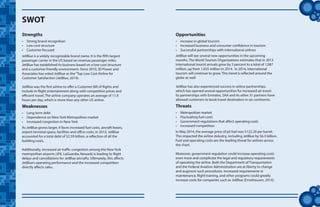tt
JetBlue is a widely recognizable brand name. It is the fifth largest
passenger carrier in the US based on revenue passenger miles.
JetBlue has established its business based on a low-cost structure
and a customer friendly environment. Since 2010, JD Power and
Associates has voted JetBlue as the“Top Low Cost Airline for
Customer Satisfaction (JetBlue, 2014).
JetBlue was the first airline to offer a Customer Bill of Rights and
include in-flight entertainment along with competitive prices and
efficient travel. The airline company operates an average of 11.9
hours per day, which is more than any other US airline.
SWOT
Strengths
•	 Strong brand recognition
•	 Low cost structure
•	 Customer focused
Weaknesses
•	 Long term debt
•	 Dependence on New York Metropolitan market
•	 Increased congestion in New York
As JetBlue grows larger, it faces increased fuel costs, aircraft leases,
airport terminal space, facilities and office costs. In 2013, JetBlue
accounted for a total debt of $2.59 billion, a reflection of all the
building costs.
Additionally, increased air traffic congestion among the New York
metropolitan airports (JFK, LaGuardia, Newark) is leading to flight
delays and cancellations for JetBlue aircrafts. Ultimately, this affects
JetBlue’s operating performance and the increased competition
directly affects sales.
Opportunities
•	 Increase in global tourism
•	 Increased business and consumer confidence in tourism
•	 Successful partnerships with international airlines
Threats
•	 Metropolitan market
•	 Fluctuating fuel costs
•	 Government regulations that affect operating costs
•	 Increased competition
JetBlue will see several new opportunities in the upcoming
months. The World Tourism Organizations estimates that in 2013
international tourist arrivals grew by 5 percent to a total of 1,087
million, up from 1,035 million in 2014. In 2014, international
tourism will continue to grow. This trend is reflected around the
globe as well.
JetBlue has also experienced success in airline partnerships,
which has opened several opportunities for increased air travel.
Its partnerships with Emirates, SAA and its other 31 partners have
allowed customers to book travel destination in six continents.
In May 2014, the average price of jet fuel was $122.20 per barrel.
This impacted the airline industry, including JetBlue by $6.3 billion.
Fuel and operating costs are the leading threat for airlines across
the chart.
Moreover, government regulation could increase operating costs
even more and complicate the legal and regulatory requirements
of operating the airline. Both the Department of Transportation
and the Federal Aviation Administration are at liberty to change
and augment such procedures. Increased requirements in
maintenance, flight training, and other programs could greatly
increase costs for companies such as JetBlue (Ernsthausen, 2014).
 