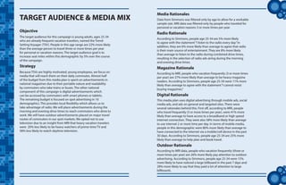 tt
Data from Simmons was filtered only by age to allow for a workable
sample size. MRI data was filtered only by people who traveled for
personal or vacation reasons 3 or more times per year.
TARGET AUDIENCE & MEDIA MIX
Objective
Media Rationales
The target audience for this campaign is young adults, ages 25-34
who are already frequent vacation travelers, named the Trend-
Setting Voyager (TSV). People in this age range are 22% more likely
than the average person to travel three or more times per year
for personal or vacation reasons. The target audience goal is to
increase seat miles within this demographic by 5% over the course
of the campaign.
Strategy
Because TSVs are highly motivated, young employees, we focus on
media that will reach them on their daily commutes. Almost half
of the budget from this media plan is spent on advertisements in
national magazines due to their portable nature and readability
by commuters who take trains or buses. The other national
component of this campaign is digital advertisements which
can be accessed by commuters with smart phones or tablets.
The remaining budget is focused on spot advertising in 10
demographics. This provides local flexibility which allows us to
take advantage of radio. We will place advertisements during the
morning and evening drive times to reach commuters who drive to
work. We will have outdoor advertisements placed on major travel
routes of commuters in our spot markets. We opted not to use
television due to an insight from MRI that heavy vacation travelers
were 20% less likely to be heavy watchers of prime-time TV and
58% less likely to watch daytime television.
According to Simmons, people age 25-34 are 5% more likely
to agree with the statement“I listen to the radio every day.”In
addition, they are 6% more likely than average to agree that radio
is their main source of entertainment. They are 8% more likely
than average to listen to the radio during combined drive times,
resulting in the selection of radio ads airing during the morning
and evening drive times.
Radio Rationale
According to MRI, people who vacation frequently (3 or more times
per year) are 37% more likely than average to be heavy magazine
readers. According to Simmons, people age 25-34 were 11% more
likely than average to agree with the statement“I cannot resist
buying magazines.”
Magazine Rationale
This media plan uses digital advertising through mobile ads, social
media ads, and ads on general and targeted sites. There were
several rationales behind this. First off, according to MRI, people
who travel frequently (3 or more times per year), were 41% more
likely than average to have access to a broadband or high speed
internet connection. They were also 58% more likely than average
to use internet 2 or more time per day. In terms of mobile media,
people in this demographic were 80% more likely than average to
have connected to the internet via a mobile/cell device in the past
30 days. According to Simmons, people age 25-34 are 25% more
likely than average to help plan and book travel.
Digital Rationale
According to MRI data, people who vacation frequently (three or
more times per year) are 26% more likely pay attention to outdoor
advertising. According to Simmons, people age 25-34 were 15%
more likely to have noticed a large billboard in the past 7 days and
28% more likely to say that they paid a lot of attention to large
billboards.
Outdoor Rationale
 