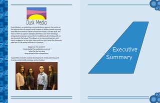 tt
Executive
Summary
Dusk Media is a marketing communications agency that works at
the intersection of research and creative to deliver award-winning
and effective work for clients around the world. Just like dusk, we
have a short to capture people’s attention. Our team develops
integrated campaigns grounded in traditional advertising with an
eye towards the future. This allows us to transcend barriers and
reach audiences at the right place and the right time. Our famously
effective DUSK model informs our creative:
Diagnose the problem
Understand the audiences involved
Solve for the big idea
Keep ahead of the competition
Capabilities include creative development, media planning and
buying, social media strategy, and activation.
 
