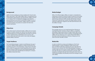 tt
Background
JetBlue has been putting“you above anything else”since its start
fifteen years ago in 1999. Today JetBlue offers a comprehensive list
of destinations, both domestic and international. JetBlue is known
for its industry“firsts”including free baggage, extra legroom,
personal television sets and its Customer Bill of Rights. As one of
the leading low-cost carrier airlines, JetBlue values its customers
and wants travelers everywhere to consider it for their next
vacation destination.
Objectives
With careful research and brand insights, JetBlue aims to increase
its share of vacation travelers by 5 percent over last year’s volume.
Additional goals are to increase passenger seat miles by 5 percent
in select coastal locations. Destinations such as Cancun, San
Francisco, Bermuda and Aruba result in more miles and happier,
satisfied JetBlue Customers.
Target Audience
The Trend Setting Voyager is ready to travel! Between the age of
25 and 34, JetBlue’s target audience is ready to be the first to try
something new from a new destination, unique food or the latest
phone model. This group also travels frequently and loves taking
personal vacations. When the next Trend Setting Voyager plans
their next vacation they will definitely be looking for a company
like JetBlue to take them there.
Media Budget
With a $10 million budget, JetBlue can expect a comprehensive
media plan to achieve its long-term goals. 63 percent of the media
budget will be spent during peak months and 37 percent will be
spent during continuity months. Equally split between national
media and 10 selected spot markets, the target audience will be
exposed to billboards, magazines and radio advertisements with
the JetBlue message.
Campaign Details
The campaign will run in a six-month period from February to
July. Beginning after Christmas will give JetBlue a competitive
advantage to begin advertising to its target market right as they
begin to think about their summer vacations. During peak months
JetBlue will see a frequency of 7.6, reach of 86 and 652 GRPs. In
alternate months the media plan will show a frequency of 2.6,
reach of 59 and 156 GRPs a month.
Media Mix
In order to satisfy the curiosity and intelligence of the Trend
Setting Voyager, a variety of highbrow media choices have
been considered. Ultimately, targeting this group right after the
Christmas rush, will leave the Trend Setting Voyager thinking of
vacation right up to the summer months. Media such as billboards
and radio will catch our audience during their commute, while
magazines and digital will catch them during their down time. The
Trend Setting Voyager will ultimately receive the message to travel
with JetBlue.
 