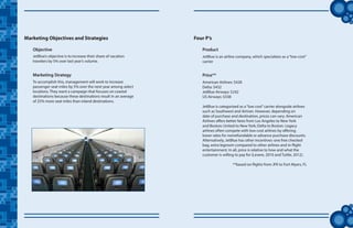 tt
JetBlue’s objective is to increase their share of vacation
travelers by 5% over last year’s volume.
Marketing Objectives and Strategies
To accomplish this, management will work to increase
passenger seat miles by 5% over the next year among select
locations. They want a campaign that focuses on coastal
destinations because these destinations result in an average
of 25% more seat miles than inland destinations.
Marketing Strategy
Objective
JetBlue is an airline company, which specializes as a“low-cost”
carrier
Product
American Airlines: $428
Delta: $432
JetBlue Airways: $242
US Airways: $338
JetBlue is categorized as a“low cost”carrier alongside airlines
such as Southwest and Airtran. However, depending on
date of purchase and destination, prices can vary. American
Airlines offers better fares from Los Angeles to New York
and Boston; United to New York; Delta to Boston. Legacy
airlines often compete with low-cost airlines by offering
lower rates for nonrefundable or advance purchase discounts.
Alternatively, JetBlue has other incentives: one free checked
bag, extra legroom compared to other airlines and in-flight
entertainment. In all, price is relative to how and what the
customer is willing to pay for (Levere, 2010 and Tuttle, 2012).
**based on flights from JFK to Fort Myers, FL
Price**
Four P’s
 