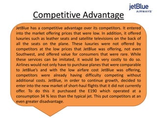 Competitive Advantage
JetBlue has a competitive advantage over its competitors. It entered
into the market offering prices that were low. In addition, it offered
luxuries such as leather seats and satellite televisions on the back of
all the seats on the plane. These luxuries were not offered by
competitors at the low prices that JetBlue was offering, not even
Southwest, and offered value for consumers that were rare. While
these services can be imitated, it would be very costly to do so.
Airlines would not only have to purchase planes that were comparable
to JetBlue’s and with the low airfare cost JetBlue was offering,
competitors were already having difficulty competing without
additional costs. JetBlue, in order to continue growth, decided to
enter into the new market of short-haul flights that it did not currently
offer. To do this it purchased the E190 which operated at a
consumption 34 % less than the typical jet. This put competitors at an
even greater disadvantage.
 