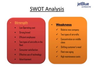 SWOT Analysis
 Strength
 Low Operating cost
 Strong brand
 Efficient employees
 Two types of aircrafts in the
fleet
 Consumer satisfaction
 Effective use of technology
 Advertisement
• Weakness
 Relative new company
 Two types of aircrafts
 Concentration on middle
class
 Shifting customer’s need
 Fleet now aging
 High maintenance costs
 