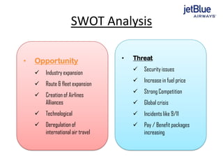 SWOT Analysis
• Opportunity
 Industry expansion
 Route & fleet expansion
 Creation of Airlines
Alliances
 Technological
 Deregulation of
international air travel
• Threat
 Security issues
 Increase in fuel price
 Strong Competition
 Global crisis
 Incidents like 9/11
 Pay / Benefit packages
increasing
 