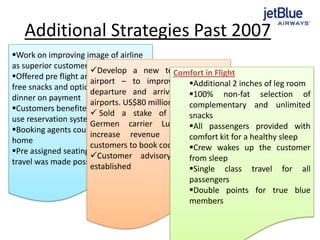 Additional Strategies Past 2007
Work on improving image of airline
as superior customer service provider
Offered pre flight and during flight
free snacks and optional lunch /
dinner on payment
Customers benefited from simple to
use reservation system
Booking agents could work from
home
Pre assigned seating and ticketless
travel was made possible
Develop a new terminal at JFK
airport – to improve its on-time
departure and arrival averages at
airports. US$80 million invested
 Sold a stake of its shares to
Germen carrier Lufthansa – to
increase revenue & allow the
customers to book code share flights
Customer advisory council was
established
Comfort in Flight
Additional 2 inches of leg room
100% non-fat selection of
complementary and unlimited
snacks
All passengers provided with
comfort kit for a healthy sleep
Crew wakes up the customer
from sleep
Single class travel for all
passengers
Double points for true blue
members
 