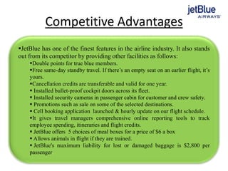 Competitive Advantages
JetBlue has one of the finest features in the airline industry. It also stands
out from its competitor by providing other facilities as follows:
Double points for true blue members.
Free same-day standby travel. If there’s an empty seat on an earlier flight, it’s
yours.
Cancellation credits are transferable and valid for one year.
 Installed bullet-proof cockpit doors across its fleet.
 Installed security cameras in passenger cabin for customer and crew safety.
 Promotions such as sale on some of the selected destinations.
 Cell booking application launched & hourly update on our flight schedule.
It gives travel managers comprehensive online reporting tools to track
employee spending, itineraries and flight credits.
 JetBlue offers 5 choices of meal boxes for a price of $6 a box
 Allows animals in flight if they are trained.
 JetBlue's maximum liability for lost or damaged baggage is $2,800 per
passenger.
 