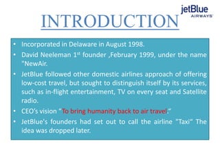 INTRODUCTION
• Incorporated in Delaware in August 1998.
• David Neeleman 1st founder ,February 1999, under the name
"NewAir.
• JetBlue followed other domestic airlines approach of offering
low-cost travel, but sought to distinguish itself by its services,
such as in-flight entertainment, TV on every seat and Satellite
radio.
• CEO’s vision “To bring humanity back to air travel.“
• JetBlue's founders had set out to call the airline "Taxi“ The
idea was dropped later.
 