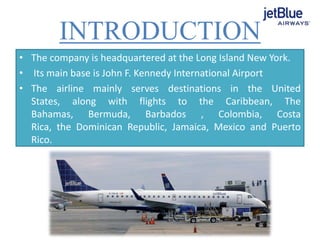 INTRODUCTION
• The company is headquartered at the Long Island New York.
• Its main base is John F. Kennedy International Airport
• The airline mainly serves destinations in the United
States, along with flights to the Caribbean, The
Bahamas, Bermuda, Barbados , Colombia, Costa
Rica, the Dominican Republic, Jamaica, Mexico and Puerto
Rico.
 