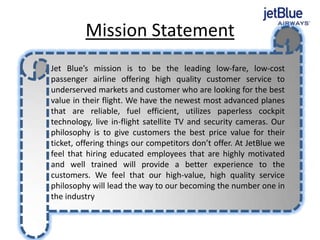 Mission Statement
Jet Blue’s mission is to be the leading low-fare, low-cost
passenger airline offering high quality customer service to
underserved markets and customer who are looking for the best
value in their flight. We have the newest most advanced planes
that are reliable, fuel efficient, utilizes paperless cockpit
technology, live in-flight satellite TV and security cameras. Our
philosophy is to give customers the best price value for their
ticket, offering things our competitors don’t offer. At JetBlue we
feel that hiring educated employees that are highly motivated
and well trained will provide a better experience to the
customers. We feel that our high-value, high quality service
philosophy will lead the way to our becoming the number one in
the industry.
 