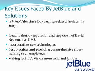 Key Issues Faced By JetBlue and
Solutions
 14th Feb Valentine’s Day weather related incident in
 2007 .

 Lead to destroy reputation and step down of David
  Neeleman as CEO.
 Incorporating new technologies.
 Best practices and providing comprehensive cross-
  training to all employees.
 Making JetBlue’s Vision more solid and famous.
 