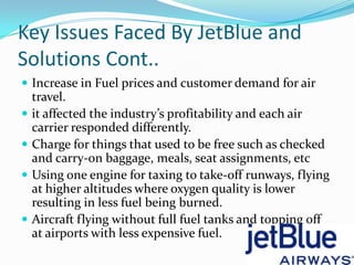 Key Issues Faced By JetBlue and
Solutions Cont..
 Increase in Fuel prices and customer demand for air
    travel.
   it affected the industry’s profitability and each air
    carrier responded differently.
   Charge for things that used to be free such as checked
    and carry-on baggage, meals, seat assignments, etc
   Using one engine for taxing to take-off runways, flying
    at higher altitudes where oxygen quality is lower
    resulting in less fuel being burned.
   Aircraft flying without full fuel tanks and topping off
    at airports with less expensive fuel.
 