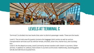 Levels At Terminal C
Terminal C is divided into two levels that cater to distinct passenger needs. These are the levels:
Level 1: The arrivals area for guests contains the baggage claim center as well as various
transportation services such as vehicle rentals, shuttles, silver line, charter bus, and courtesy
bus.
Level 2: As the departure area, Level 2 primarily serves travelers with check-in counters. Other
airlines, in addition to Jetblue, have check-in counters at this level. Additionally, boarding gates
C8-36 and C40-42 are located here.
 