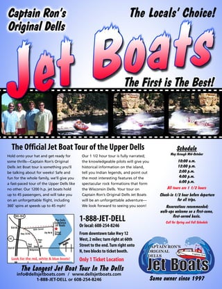 The Locals’ Choice!




  The Official Jet Boat Tour of the Upper Dells                                                      Schedule
                                                                                                May through Mid-October
Hold onto your hat and get ready for         Our 1 1/2 hour tour is fully narrated;
some thrills—Captain Ron’s Original          the knowledgeable pilots will give you                  10:00 a.m.
Dells Jet Boat tour is something you’ll      historical information on the island,                   12:00 p.m.
be talking about for weeks! Safe and         tell you Indian legends, and point out                   2:00 p.m.
fun for the whole family, we’ll give you     the most interesting features of the                     4:00 p.m.
a fast-paced tour of the Upper Dells like    spectacular rock formations that form
                                                                                                      6:00 p.m.
no other. Our 1200 h.p. jet boats hold       the Wisconsin Dells. Your tour on                All tours are 1 1/2 hours
up to 45 passengers, and will take you       Captain Ron’s Original Dells Jet Boats      Check-in 1/2 hour before departure
on an unforgettable flight, including        will be an unforgettable adventure—                   for all trips.
360˚ spins at speeds up to 45 mph!           We look forward to seeing you soon!             Reservations recommended;
                                                                                          walk-ups welcome on a first-come,
                                                                                                 first-served basis.
                                            1-888-JET-DELL                                   Call for Spring and Fall Schedule
                                            Or local: 608-254-8246
                                            From downtown take Hwy 12
                                            West, 2 miles; turn right at 60th
                                            Street to the end. Turn right onto
                                            N, two blocks to ticket booth.
  Look for the red, white & blue boats!     Only 1 Ticket Location
        The Longest Jet Boat Tour In The Dells
     info@dellsjetboats.com / www.dellsjetboats.com
              1-888-JET-DELL or 608-254-8246                                          Same owner since 1997
 