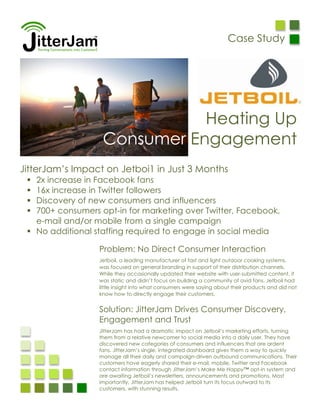 Case Study




                              Heating Up
                   Consumer Engagement
JitterJam’s Impact on Jetboi1 in Just 3 Months
  2x increase in Facebook fans
  16x increase in Twitter followers
  Discovery of new consumers and influencers
  700+ consumers opt-in for marketing over Twitter, Facebook,
   e-mail and/or mobile from a single campaign
  No additional staffing required to engage in social media

                  Problem: No Direct Consumer Interaction
                  Jetboil, a leading manufacturer of fast and light outdoor cooking systems,
                  was focused on general branding in support of their distribution channels.
                  While they occasionally updated their website with user-submitted content, it
                  was static and didn’t focus on building a community of avid fans. Jetboil had
                  little insight into what consumers were saying about their products and did not
                  know how to directly engage their customers.


                  Solution: JitterJam Drives Consumer Discovery,
                  Engagement and Trust
                  JitterJam has had a dramatic impact on Jetboil’s marketing efforts, turning
                  them from a relative newcomer to social media into a daily user. They have
                  discovered new categories of consumers and influencers that are ardent
                  fans. JitterJam’s single, integrated dashboard gives them a way to quickly
                  manage all their daily and campaign-driven outbound communications. Their
                  customers have eagerly shared their e-mail, mobile, Twitter and Facebook
                  contact information through JitterJam’s Make Me Happy™ opt-in system and
                  are awaiting Jetboil’s newsletters, announcements and promotions. Most
                  importantly, JitterJam has helped Jetboil turn its focus outward to its
                  customers, with stunning results.
 