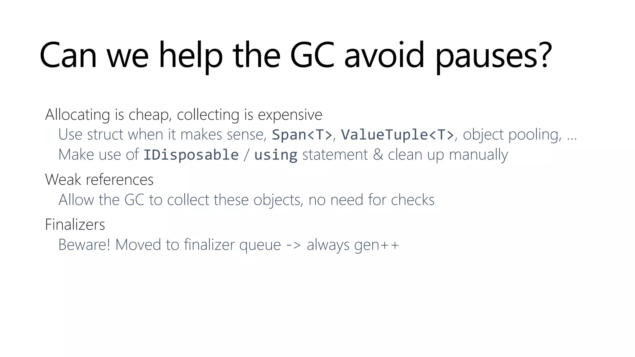 Can we help the GC avoid pauses?
Allocating is cheap, collecting is expensive
Use struct when it makes sense, Span<T>, ValueTuple<T>, object pooling, …
Make use of IDisposable / using statement & clean up manually
Weak references
Allow the GC to collect these objects, no need for checks
Finalizers
Beware! Moved to finalizer queue -> always gen++
 