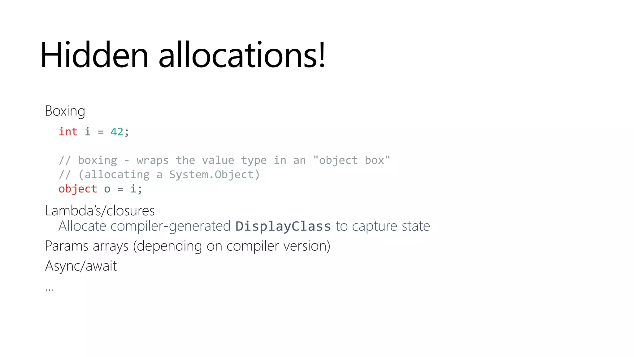 Hidden allocations!
Boxing
Lambda’s/closures
Allocate compiler-generated DisplayClass to capture state
Params arrays (depending on compiler version)
Async/await
...
int i = 42;
// boxing - wraps the value type in an "object box"
// (allocating a System.Object)
object o = i;
 