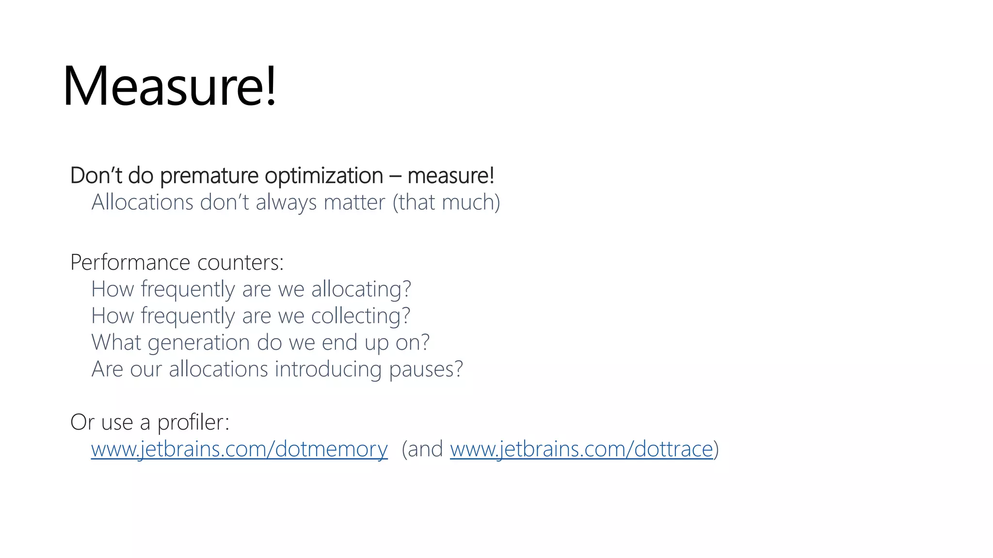 Measure!
Don’t do premature optimization – measure!
Allocations don’t always matter (that much)
Performance counters:
How frequently are we allocating?
How frequently are we collecting?
What generation do we end up on?
Are our allocations introducing pauses?
Or use a profiler:
www.jetbrains.com/dotmemory (and www.jetbrains.com/dottrace)
 
