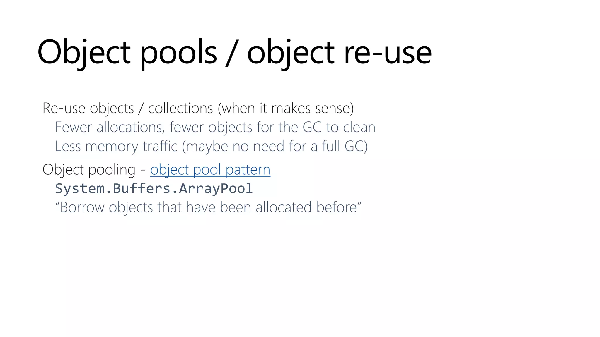 Object pools / object re-use
Re-use objects / collections (when it makes sense)
Fewer allocations, fewer objects for the GC to clean
Less memory traffic (maybe no need for a full GC)
Object pooling - object pool pattern
System.Buffers.ArrayPool
“Borrow objects that have been allocated before”
 