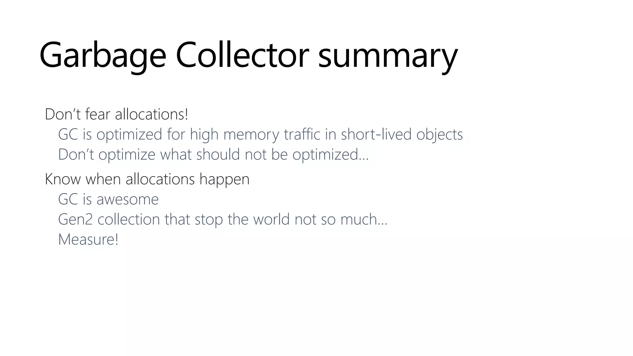 Garbage Collector summary
Don’t fear allocations!
GC is optimized for high memory traffic in short-lived objects
Don’t optimize what should not be optimized…
Know when allocations happen
GC is awesome
Gen2 collection that stop the world not so much…
Measure!
 