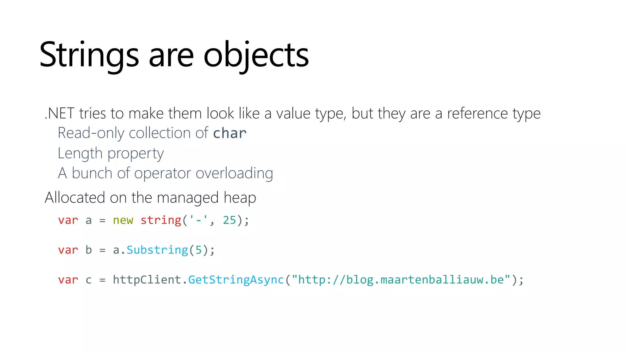 Strings are objects
.NET tries to make them look like a value type, but they are a reference type
Read-only collection of char
Length property
A bunch of operator overloading
Allocated on the managed heap
var a = new string('-', 25);
var b = a.Substring(5);
var c = httpClient.GetStringAsync("http://blog.maartenballiauw.be");
 