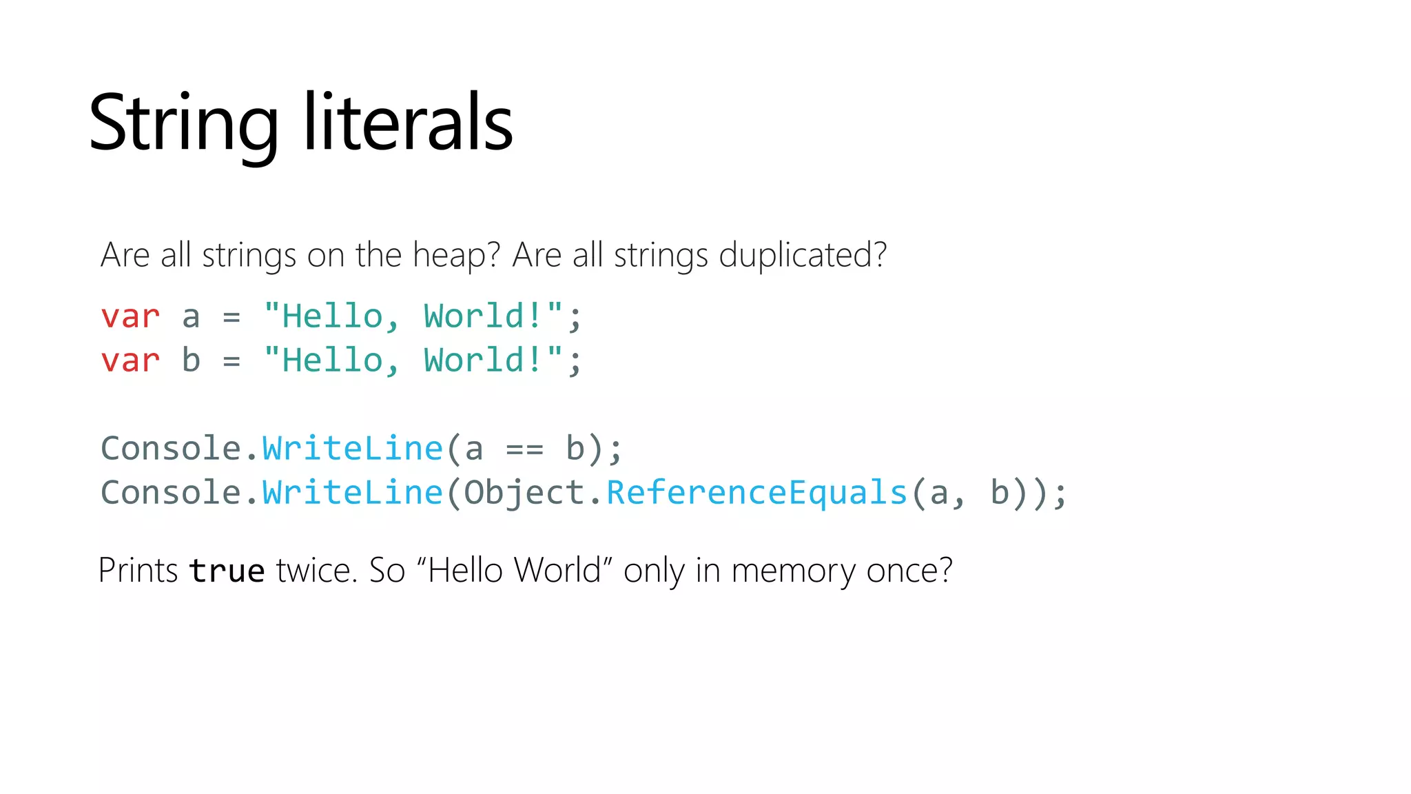 String literals
Are all strings on the heap? Are all strings duplicated?
var a = "Hello, World!";
var b = "Hello, World!";
Console.WriteLine(a == b);
Console.WriteLine(Object.ReferenceEquals(a, b));
Prints true twice. So “Hello World” only in memory once?
 
