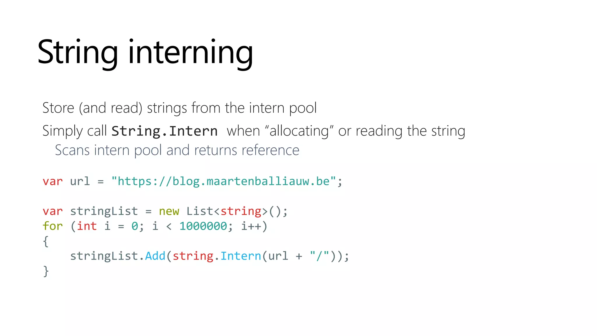 String interning
Store (and read) strings from the intern pool
Simply call String.Intern when “allocating” or reading the string
Scans intern pool and returns reference
var url = "https://blog.maartenballiauw.be";
var stringList = new List<string>();
for (int i = 0; i < 1000000; i++)
{
stringList.Add(string.Intern(url + "/"));
}
 