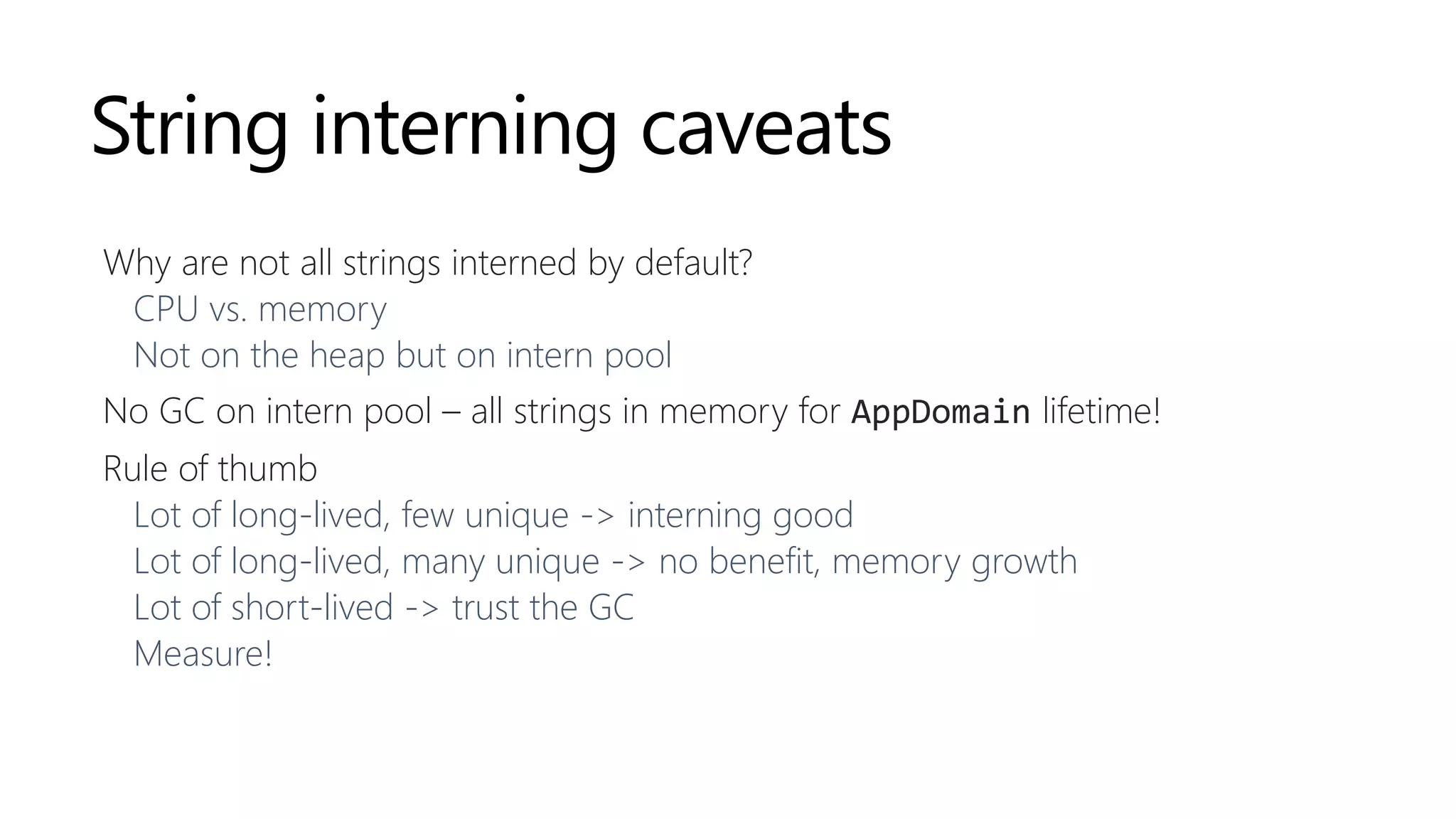 String interning caveats
Why are not all strings interned by default?
CPU vs. memory
Not on the heap but on intern pool
No GC on intern pool – all strings in memory for AppDomain lifetime!
Rule of thumb
Lot of long-lived, few unique -> interning good
Lot of long-lived, many unique -> no benefit, memory growth
Lot of short-lived -> trust the GC
Measure!
 