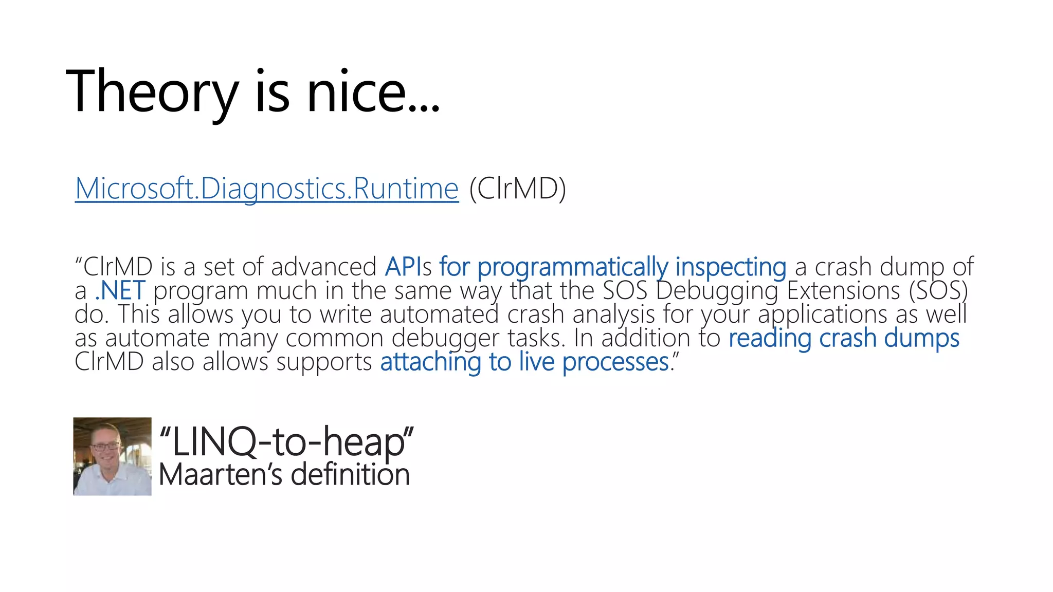 Theory is nice...
Microsoft.Diagnostics.Runtime (ClrMD)
“ClrMD is a set of advanced APIs for programmatically inspecting a crash dump of
a .NET program much in the same way that the SOS Debugging Extensions (SOS)
do. This allows you to write automated crash analysis for your applications as well
as automate many common debugger tasks. In addition to reading crash dumps
ClrMD also allows supports attaching to live processes.”
“LINQ-to-heap”
Maarten’s definition
 