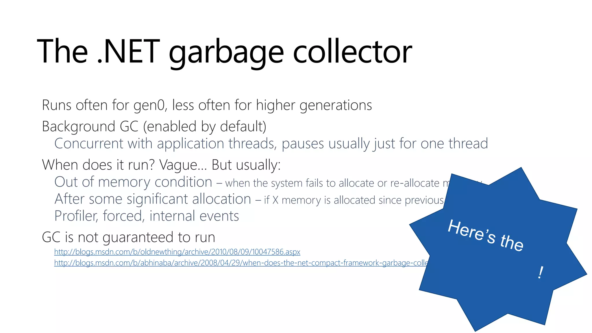 The .NET garbage collector
Runs often for gen0, less often for higher generations
Background GC (enabled by default)
Concurrent with application threads, pauses usually just for one thread
When does it run? Vague… But usually:
Out of memory condition – when the system fails to allocate or re-allocate memory
After some significant allocation – if X memory is allocated since previous GC
Profiler, forced, internal events
GC is not guaranteed to run
http://blogs.msdn.com/b/oldnewthing/archive/2010/08/09/10047586.aspx
http://blogs.msdn.com/b/abhinaba/archive/2008/04/29/when-does-the-net-compact-framework-garbage-collector-run.aspx
 