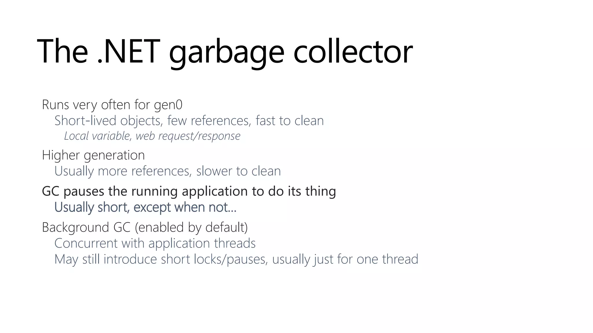 The .NET garbage collector
Runs very often for gen0
Short-lived objects, few references, fast to clean
Local variable, web request/response
Higher generation
Usually more references, slower to clean
GC pauses the running application to do its thing
Usually short, except when not…
Background GC (enabled by default)
Concurrent with application threads
May still introduce short locks/pauses, usually just for one thread
 