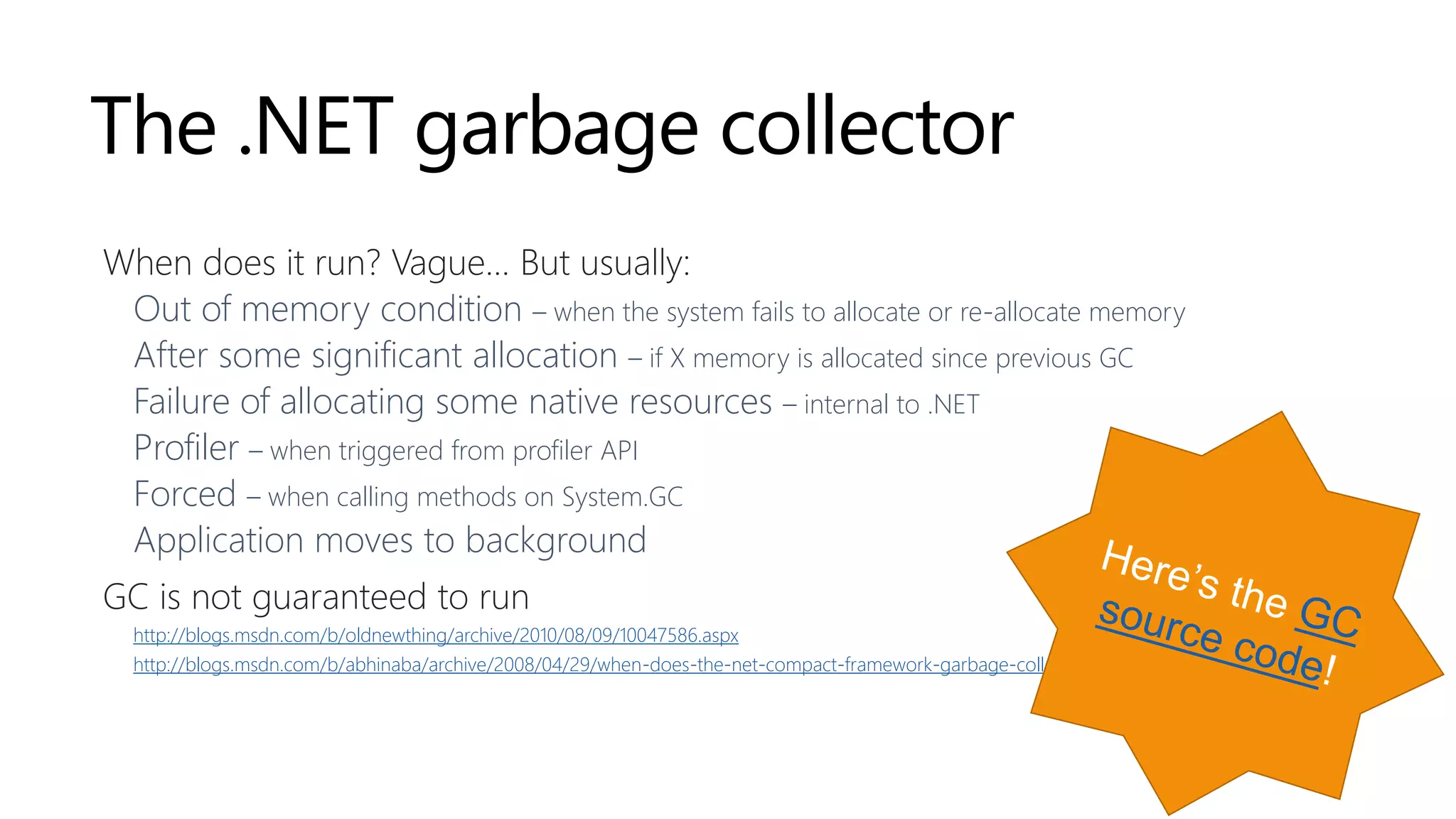 The .NET garbage collector
When does it run? Vague… But usually:
Out of memory condition – when the system fails to allocate or re-allocate memory
After some significant allocation – if X memory is allocated since previous GC
Failure of allocating some native resources – internal to .NET
Profiler – when triggered from profiler API
Forced – when calling methods on System.GC
Application moves to background
GC is not guaranteed to run
http://blogs.msdn.com/b/oldnewthing/archive/2010/08/09/10047586.aspx
http://blogs.msdn.com/b/abhinaba/archive/2008/04/29/when-does-the-net-compact-framework-garbage-collector-run.aspx
 