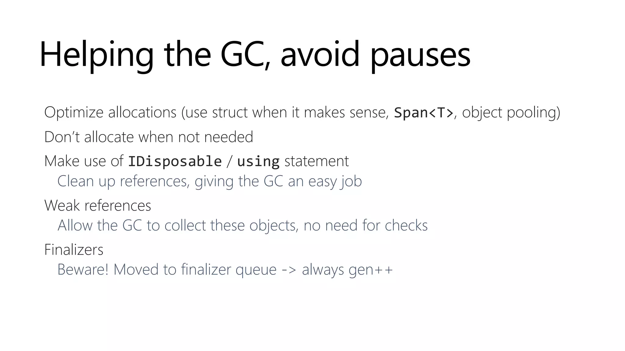 Helping the GC, avoid pauses
Optimize allocations (use struct when it makes sense, Span<T>, object pooling)
Don’t allocate when not needed
Make use of IDisposable / using statement
Clean up references, giving the GC an easy job
Weak references
Allow the GC to collect these objects, no need for checks
Finalizers
Beware! Moved to finalizer queue -> always gen++
 