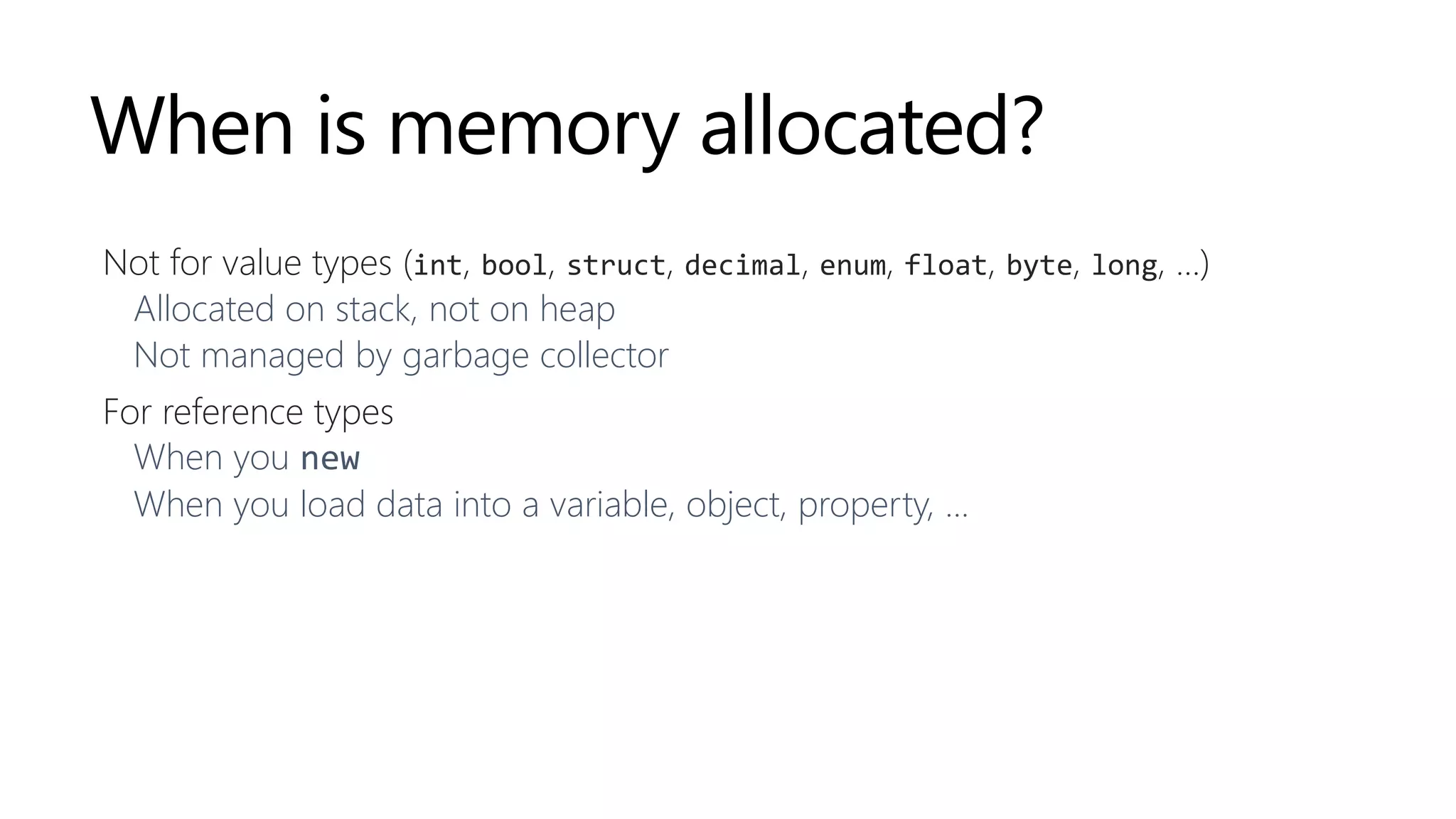 When is memory allocated?
Not for value types (int, bool, struct, decimal, enum, float, byte, long, …)
Allocated on stack, not on heap
Not managed by garbage collector
For reference types
When you new
When you load data into a variable, object, property, ...
 