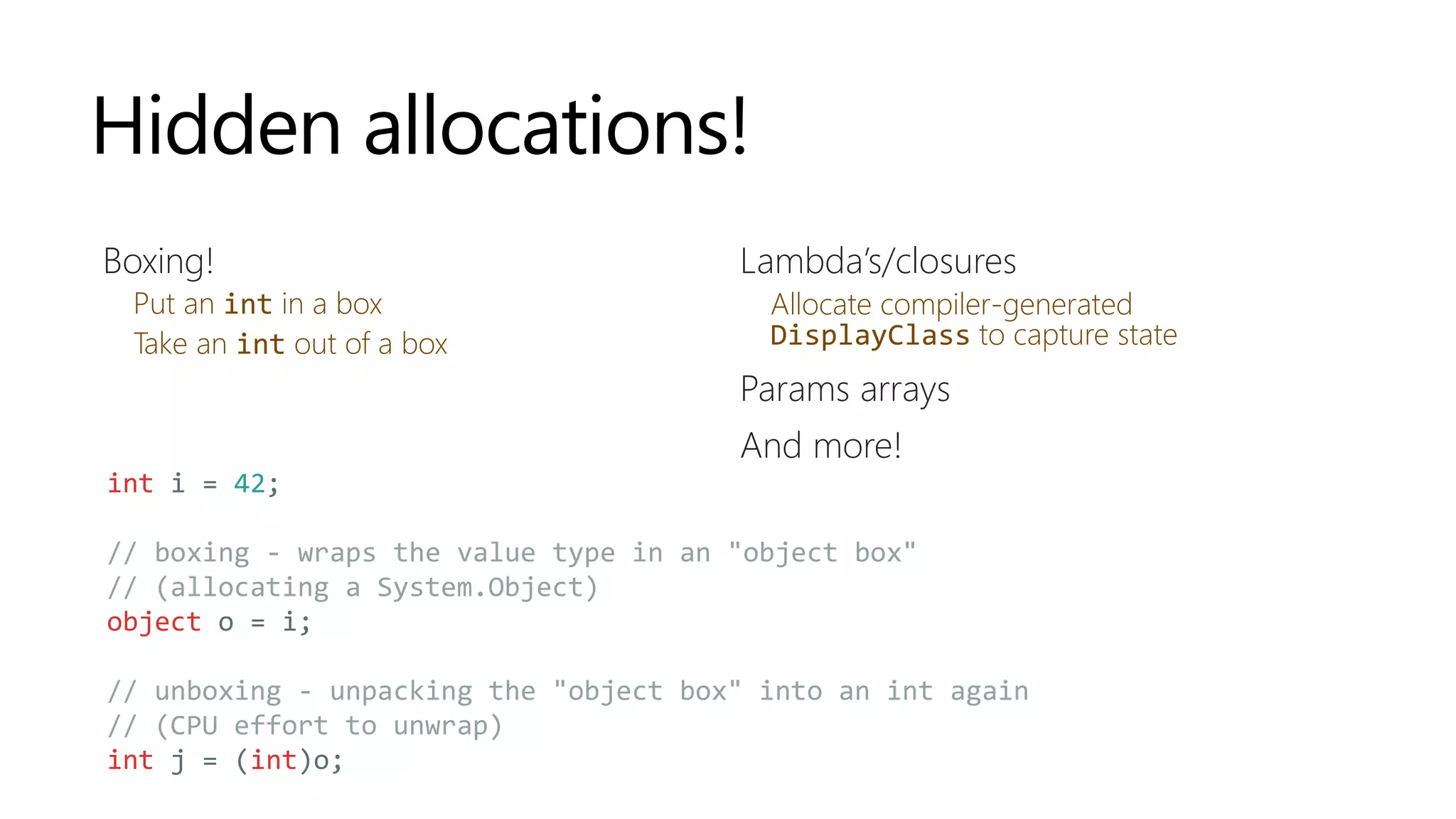 Hidden allocations!
Boxing!
Put an int in a box
Take an int out of a box
Lambda’s/closures
Allocate compiler-generated
DisplayClass to capture state
Params arrays
And more!
int i = 42;
// boxing - wraps the value type in an "object box"
// (allocating a System.Object)
object o = i;
// unboxing - unpacking the "object box" into an int again
// (CPU effort to unwrap)
int j = (int)o;
 