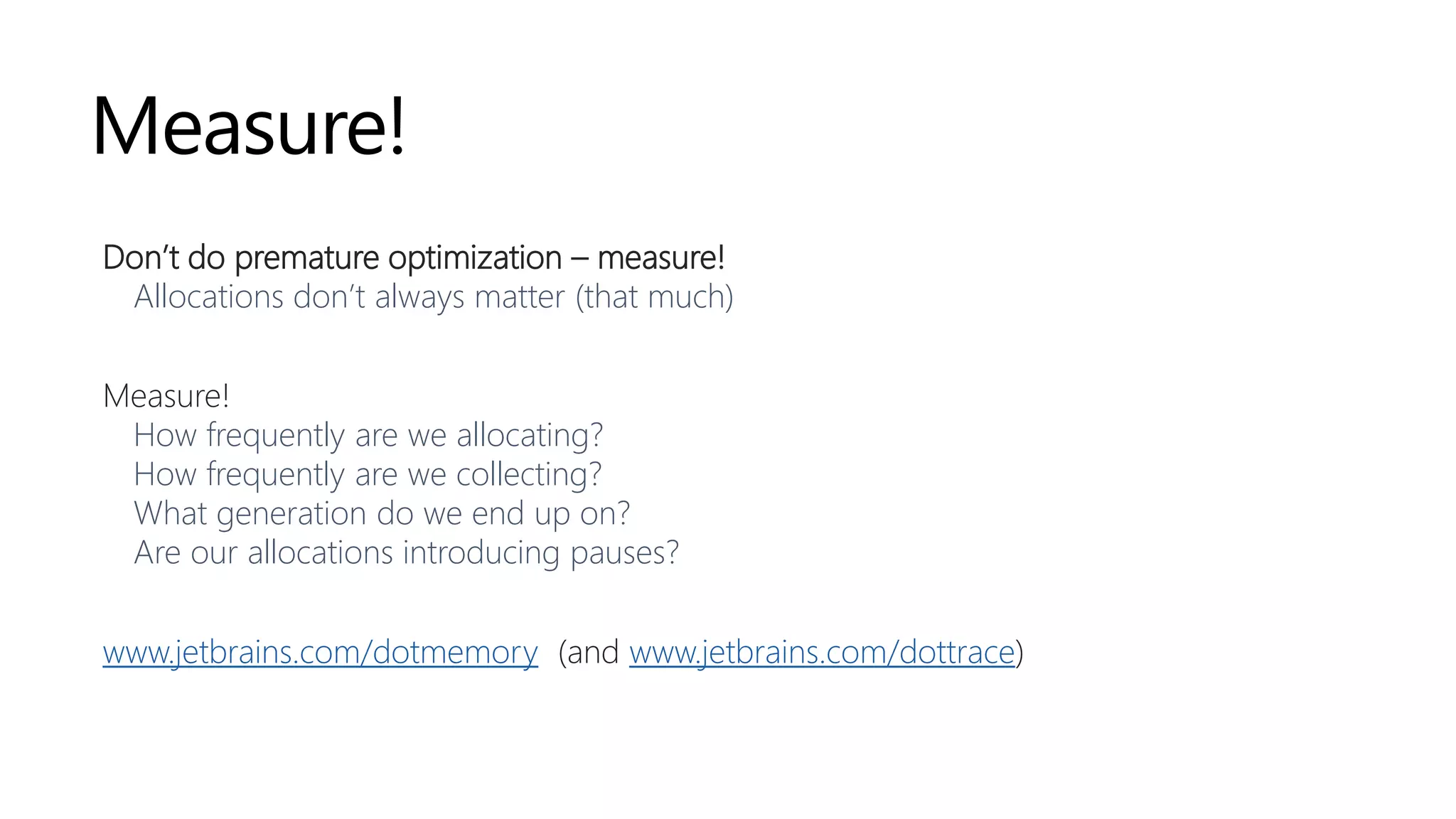 Measure!
Don’t do premature optimization – measure!
Allocations don’t always matter (that much)
Measure!
How frequently are we allocating?
How frequently are we collecting?
What generation do we end up on?
Are our allocations introducing pauses?
www.jetbrains.com/dotmemory (and www.jetbrains.com/dottrace)
 