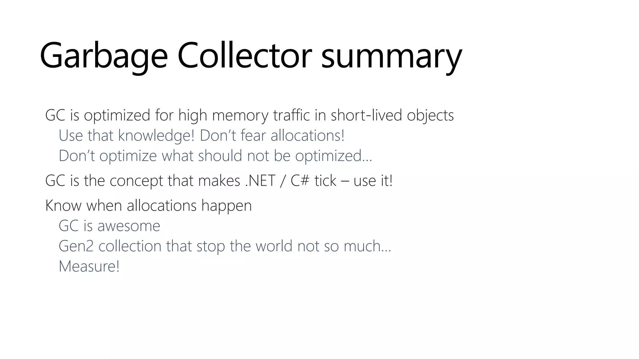 Garbage Collector summary
GC is optimized for high memory traffic in short-lived objects
Use that knowledge! Don’t fear allocations!
Don’t optimize what should not be optimized…
GC is the concept that makes .NET / C# tick – use it!
Know when allocations happen
GC is awesome
Gen2 collection that stop the world not so much…
Measure!
 
